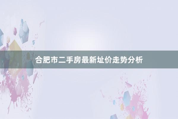 合肥市二手房最新址价走势分析